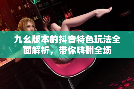 九幺版本的抖音特色玩法全面解析，带你嗨翻全场
