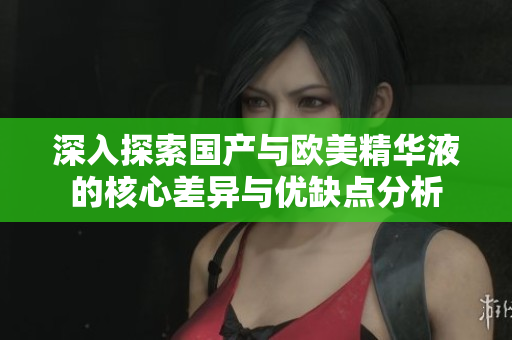深入探索国产与欧美精华液的核心差异与优缺点分析