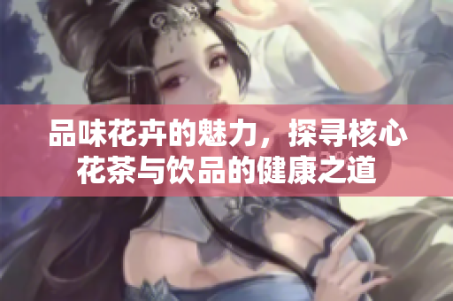 品味花卉的魅力，探寻核心花茶与饮品的健康之道