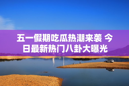 五一假期吃瓜热潮来袭 今日最新热门八卦大曝光