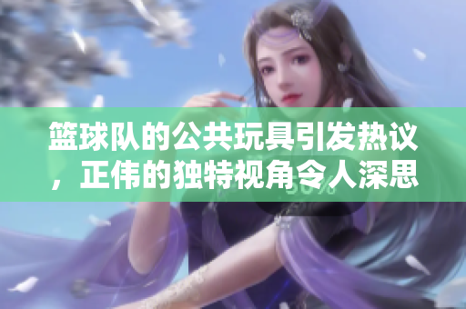 篮球队的公共玩具引发热议，正伟的独特视角令人深思