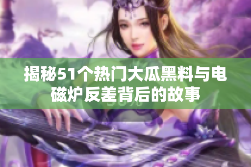 揭秘51个热门大瓜黑料与电磁炉反差背后的故事