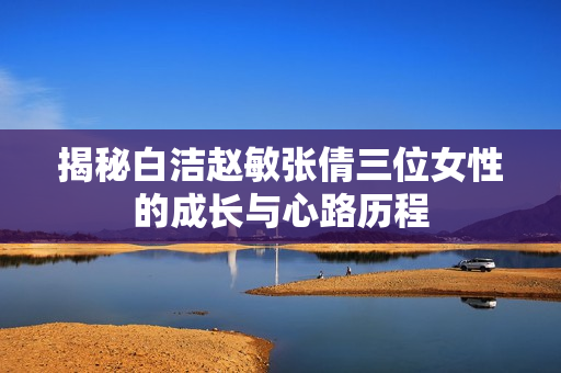 揭秘白洁赵敏张倩三位女性的成长与心路历程