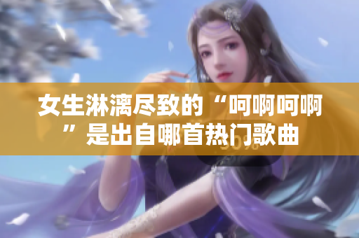 女生淋漓尽致的“呵啊呵啊”是出自哪首热门歌曲
