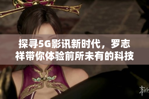 探寻5G影讯新时代，罗志祥带你体验前所未有的科技盛宴