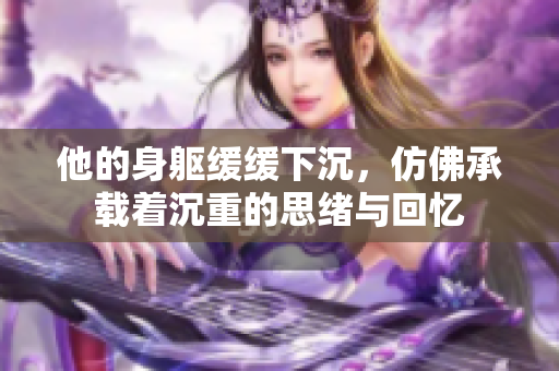他的身躯缓缓下沉，仿佛承载着沉重的思绪与回忆