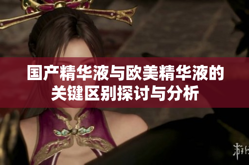 国产精华液与欧美精华液的关键区别探讨与分析