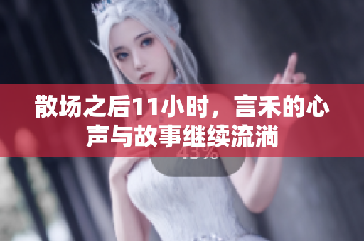 散场之后11小时，言禾的心声与故事继续流淌