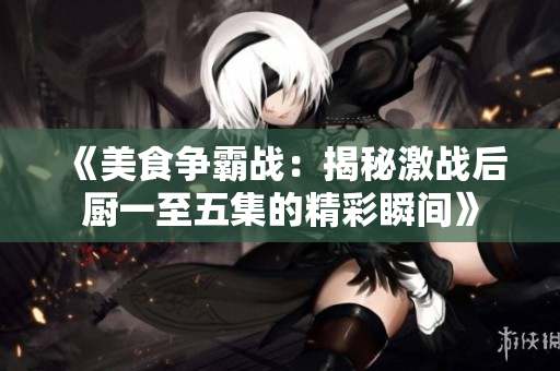 《美食争霸战：揭秘激战后厨一至五集的精彩瞬间》