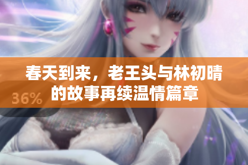 春天到来，老王头与林初晴的故事再续温情篇章