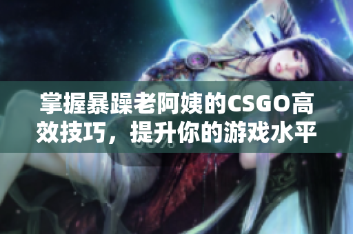 掌握暴躁老阿姨的CSGO高效技巧，提升你的游戏水平