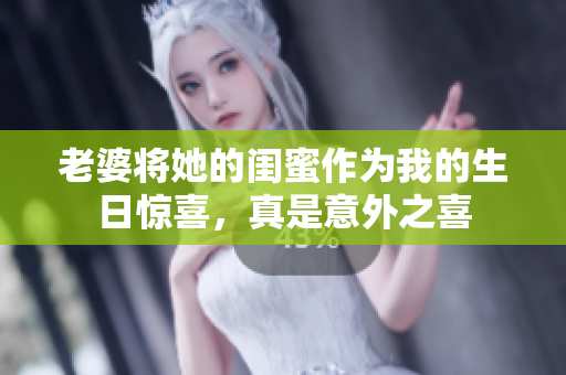 老婆将她的闺蜜作为我的生日惊喜，真是意外之喜