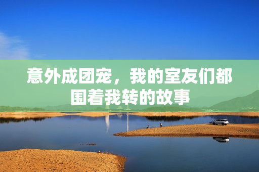 意外成团宠，我的室友们都围着我转的故事