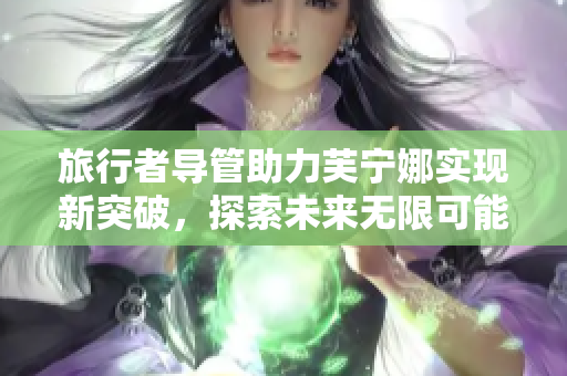 旅行者导管助力芙宁娜实现新突破，探索未来无限可能