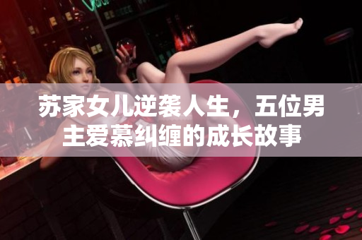 苏家女儿逆袭人生，五位男主爱慕纠缠的成长故事