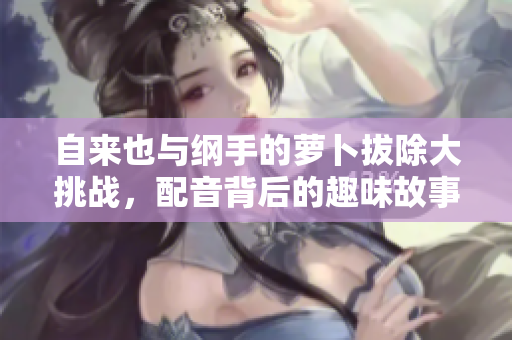 自来也与纲手的萝卜拔除大挑战，配音背后的趣味故事