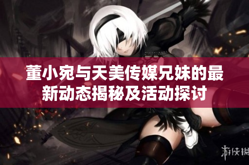 董小宛与天美传媒兄妹的最新动态揭秘及活动探讨