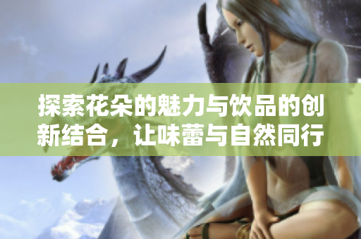 探索花朵的魅力与饮品的创新结合，让味蕾与自然同行