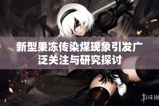 新型果冻传染煤现象引发广泛关注与研究探讨