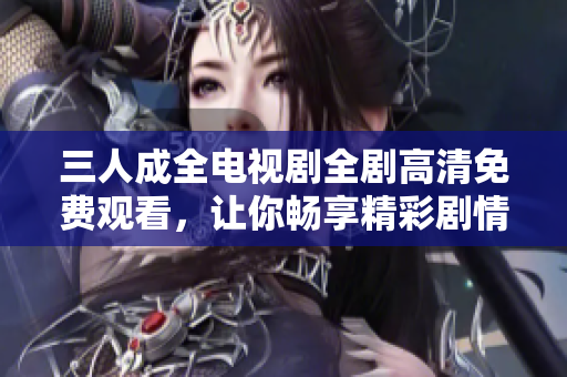 三人成全电视剧全剧高清免费观看，让你畅享精彩剧情