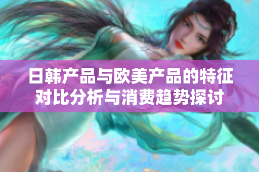 日韩产品与欧美产品的特征对比分析与消费趋势探讨