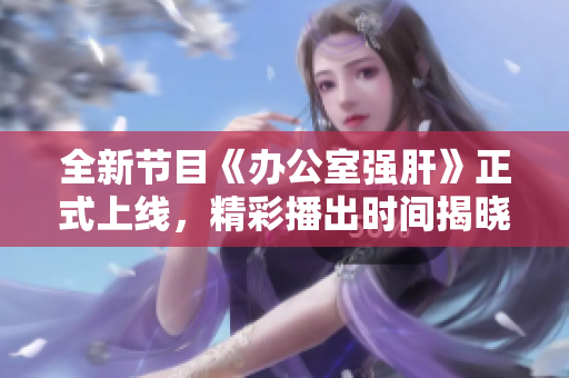 全新节目《办公室强肝》正式上线，精彩播出时间揭晓
