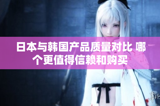 日本与韩国产品质量对比 哪个更值得信赖和购买