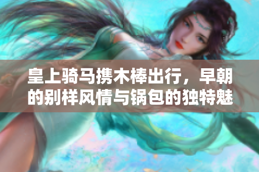 皇上骑马携木棒出行，早朝的别样风情与锅包的独特魅力