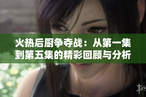 火热后厨争夺战：从第一集到第五集的精彩回顾与分析