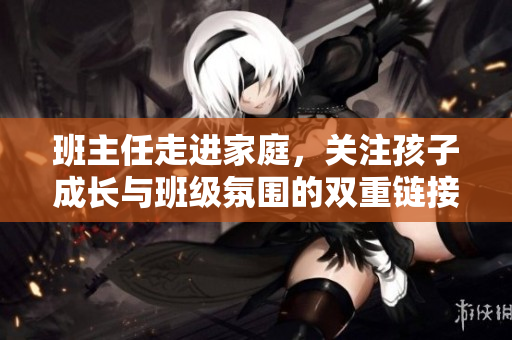 班主任走进家庭，关注孩子成长与班级氛围的双重链接