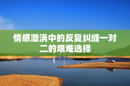 情感漩涡中的反复纠缠一对二的艰难选择