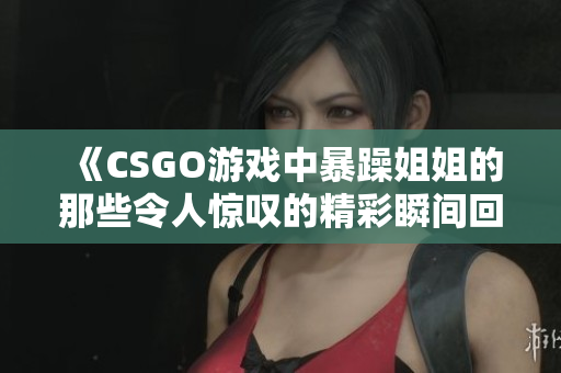 《CSGO游戏中暴躁姐姐的那些令人惊叹的精彩瞬间回顾》