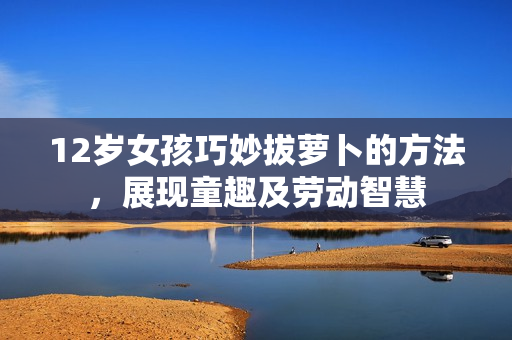12岁女孩巧妙拔萝卜的方法，展现童趣及劳动智慧