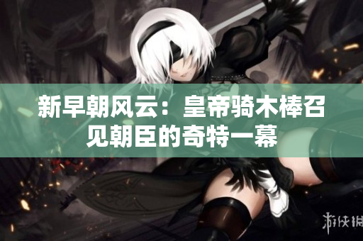 新早朝风云：皇帝骑木棒召见朝臣的奇特一幕