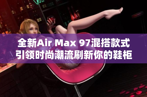 全新Air Max 97混搭款式引领时尚潮流刷新你的鞋柜