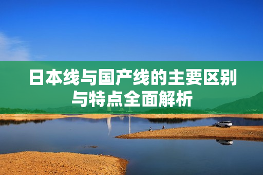 日本线与国产线的主要区别与特点全面解析