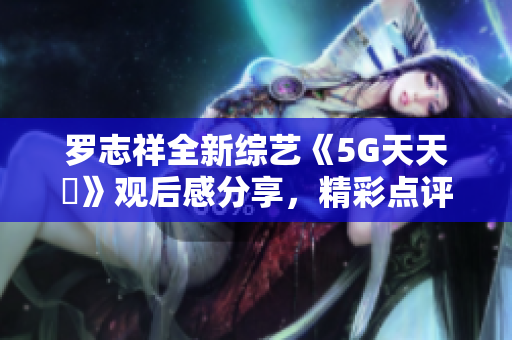 罗志祥全新综艺《5G天天奭》观后感分享，精彩点评大揭秘