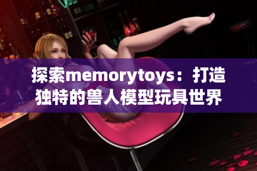 探索memorytoys：打造独特的兽人模型玩具世界