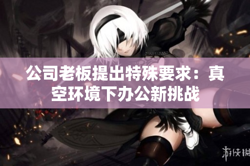 公司老板提出特殊要求：真空环境下办公新挑战