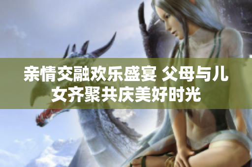 亲情交融欢乐盛宴 父母与儿女齐聚共庆美好时光