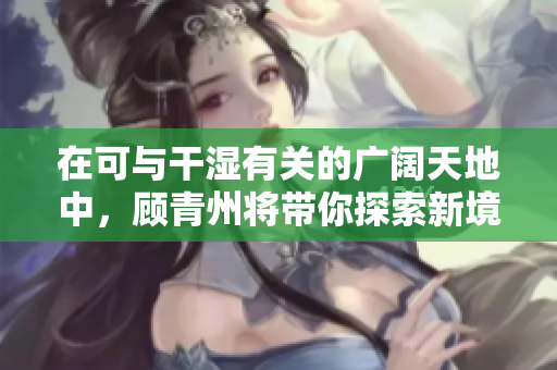 在可与干湿有关的广阔天地中，顾青州将带你探索新境界