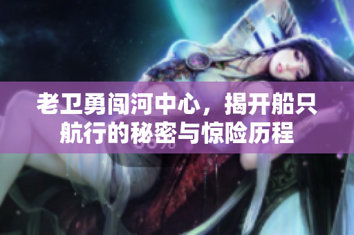 老卫勇闯河中心，揭开船只航行的秘密与惊险历程