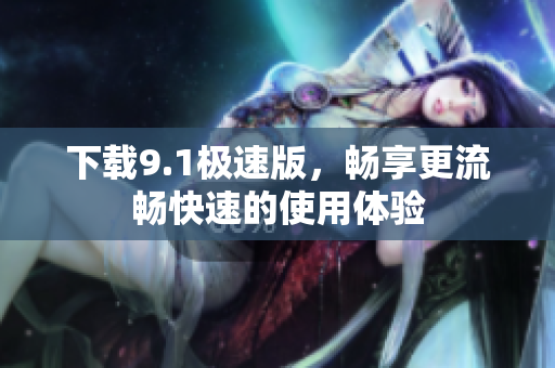 下载9.1极速版，畅享更流畅快速的使用体验