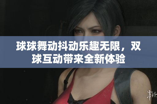 球球舞动抖动乐趣无限，双球互动带来全新体验