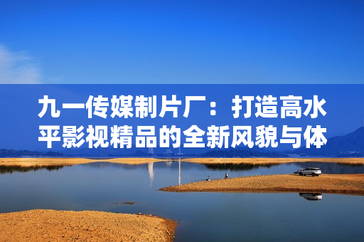 九一传媒制片厂：打造高水平影视精品的全新风貌与体验