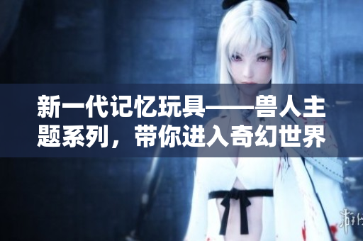 新一代记忆玩具——兽人主题系列，带你进入奇幻世界
