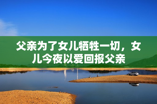 父亲为了女儿牺牲一切，女儿今夜以爱回报父亲