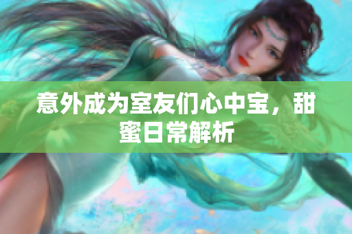 意外成为室友们心中宝，甜蜜日常解析