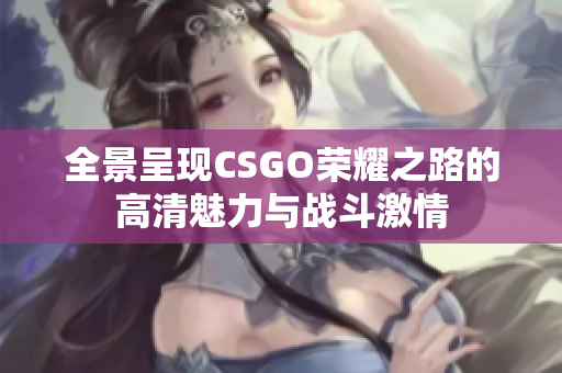 全景呈现CSGO荣耀之路的高清魅力与战斗激情