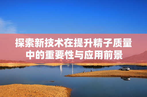 探索新技术在提升精子质量中的重要性与应用前景